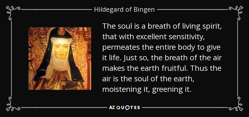 The soul is a breath of living spirit, that with excellent sensitivity, permeates the entire body to give it life. Just so, the breath of the air makes the earth fruitful. Thus the air is the soul of the earth, moistening it, greening it. - Hildegard of Bingen