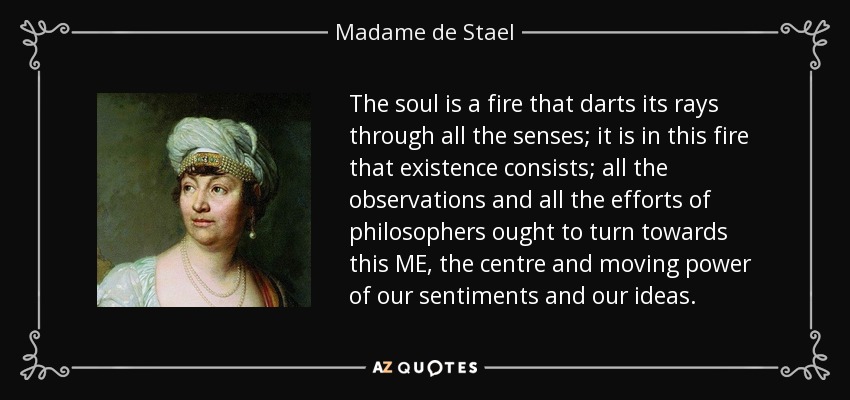 The soul is a fire that darts its rays through all the senses; it is in this fire that existence consists; all the observations and all the efforts of philosophers ought to turn towards this ME, the centre and moving power of our sentiments and our ideas. - Madame de Stael