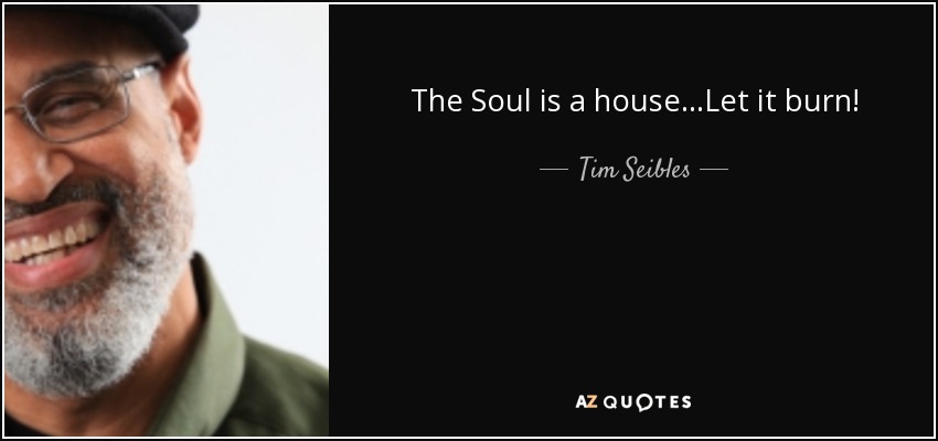 The Soul is a house...Let it burn! - Tim Seibles