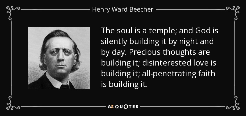 The soul is a temple; and God is silently building it by night and by day. Precious thoughts are building it; disinterested love is building it; all-penetrating faith is building it. - Henry Ward Beecher