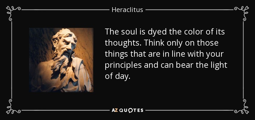 The soul is dyed the color of its thoughts. Think only on those things that are in line with your principles and can bear the light of day. - Heraclitus