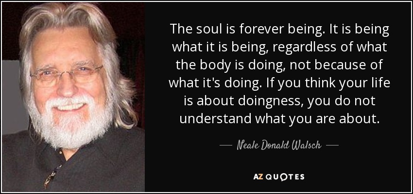 The soul is forever being. It is being what it is being, regardless of what the body is doing, not because of what it's doing. If you think your life is about doingness, you do not understand what you are about. - Neale Donald Walsch