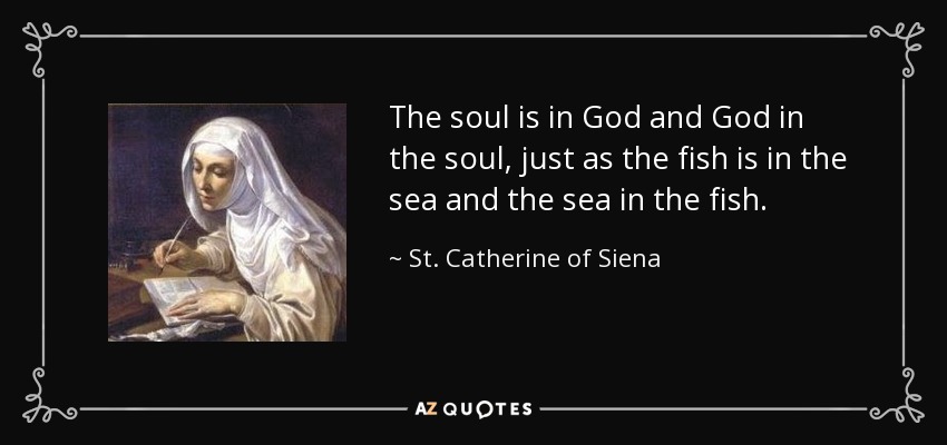 The soul is in God and God in the soul, just as the fish is in the sea and the sea in the fish. - St. Catherine of Siena