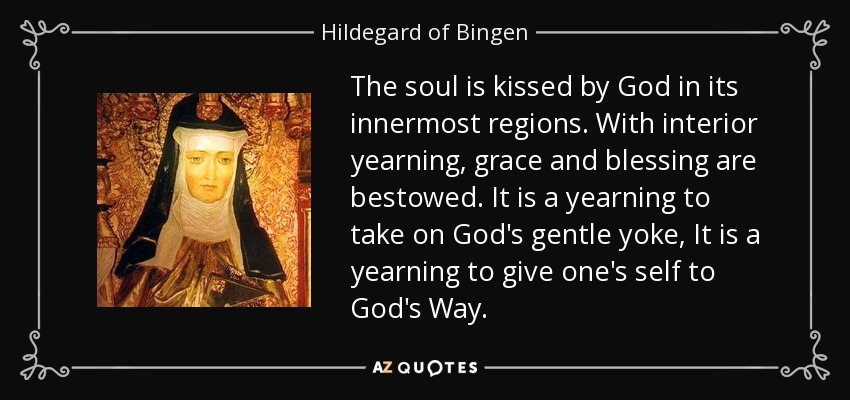 The soul is kissed by God in its innermost regions. With interior yearning, grace and blessing are bestowed. It is a yearning to take on God's gentle yoke, It is a yearning to give one's self to God's Way. - Hildegard of Bingen