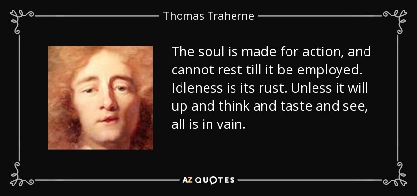 The soul is made for action, and cannot rest till it be employed. Idleness is its rust. Unless it will up and think and taste and see, all is in vain. - Thomas Traherne