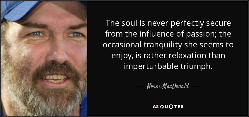 The soul is never perfectly secure from the influence of passion; the occasional tranquility she seems to enjoy, is rather relaxation than imperturbable triumph. - Norm MacDonald