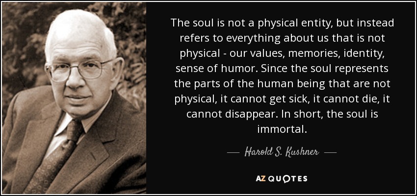The soul is not a physical entity, but instead refers to everything about us that is not physical - our values, memories, identity, sense of humor. Since the soul represents the parts of the human being that are not physical, it cannot get sick, it cannot die, it cannot disappear. In short, the soul is immortal. - Harold S. Kushner