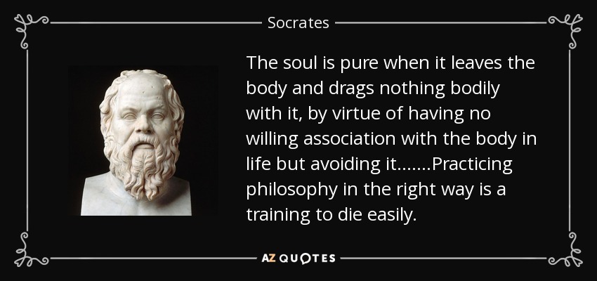 The soul is pure when it leaves the body and drags nothing bodily with it, by virtue of having no willing association with the body in life but avoiding it.......Practicing philosophy in the right way is a training to die easily. - Socrates