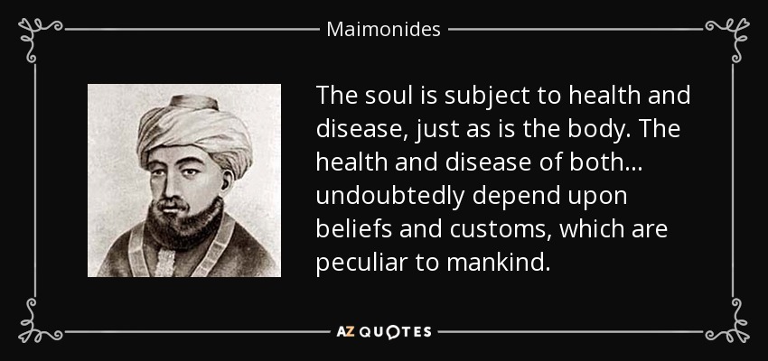 The soul is subject to health and disease, just as is the body. The health and disease of both . . . undoubtedly depend upon beliefs and customs, which are peculiar to mankind. - Maimonides