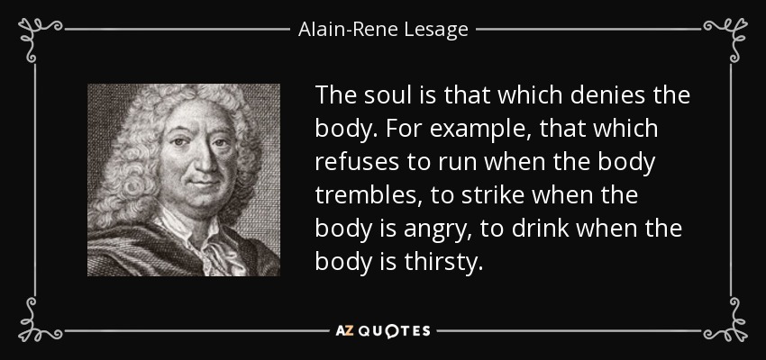 The soul is that which denies the body. For example, that which refuses to run when the body trembles, to strike when the body is angry, to drink when the body is thirsty. - Alain-Rene Lesage
