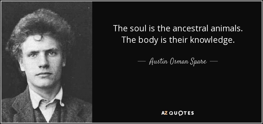 The soul is the ancestral animals. The body is their knowledge. - Austin Osman Spare