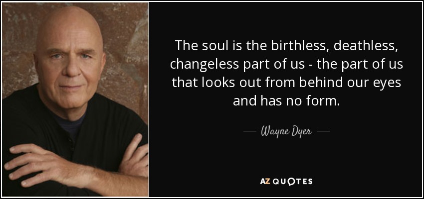 The soul is the birthless, deathless, changeless part of us - the part of us that looks out from behind our eyes and has no form. - Wayne Dyer