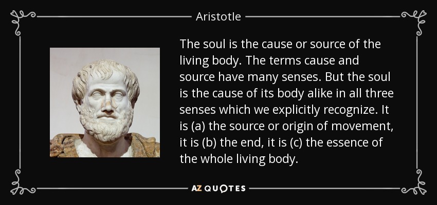 The soul is the cause or source of the living body. The terms cause and source have many senses. But the soul is the cause of its body alike in all three senses which we explicitly recognize. It is (a) the source or origin of movement, it is (b) the end, it is (c) the essence of the whole living body. - Aristotle