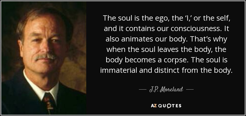 The soul is the ego, the ‘I,’ or the self, and it contains our consciousness. It also animates our body. That’s why when the soul leaves the body, the body becomes a corpse. The soul is immaterial and distinct from the body. - J.P. Moreland