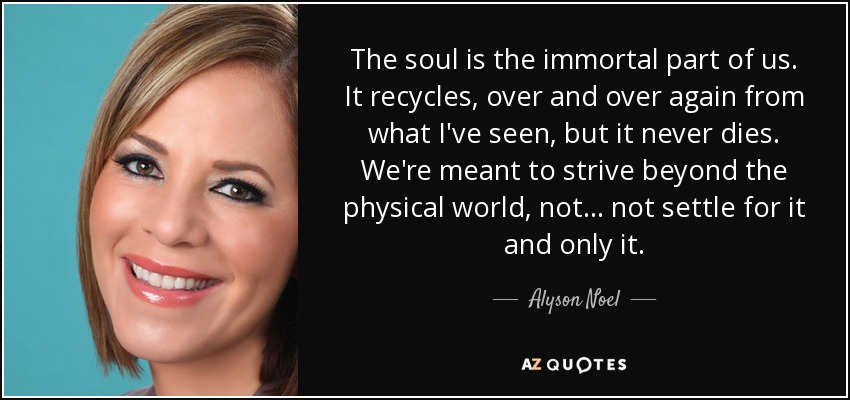 The soul is the immortal part of us. It recycles, over and over again from what I've seen, but it never dies. We're meant to strive beyond the physical world, not... not settle for it and only it. - Alyson Noel