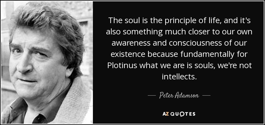 The soul is the principle of life, and it's also something much closer to our own awareness and consciousness of our existence because fundamentally for Plotinus what we are is souls, we're not intellects. - Peter Adamson