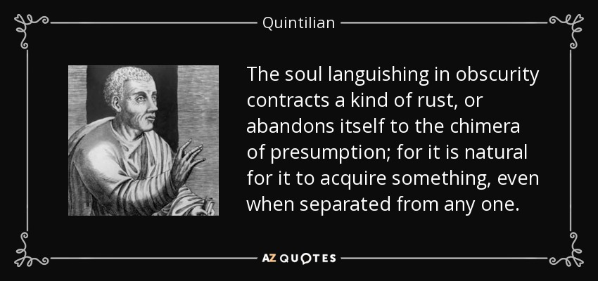 The soul languishing in obscurity contracts a kind of rust, or abandons itself to the chimera of presumption; for it is natural for it to acquire something, even when separated from any one. - Quintilian