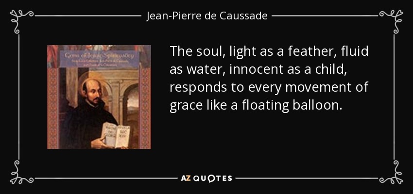 The soul, light as a feather, fluid as water, innocent as a child, responds to every movement of grace like a floating balloon. - Jean-Pierre de Caussade
