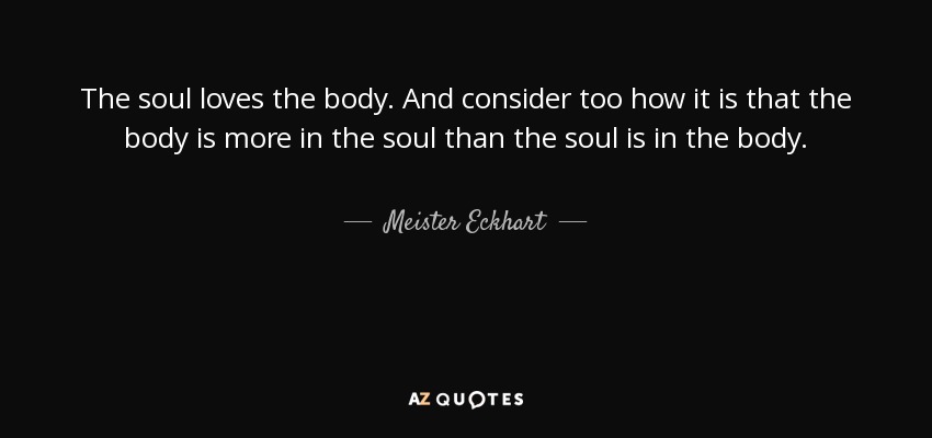 The soul loves the body. And consider too how it is that the body is more in the soul than the soul is in the body. - Meister Eckhart