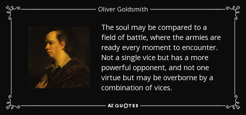 The soul may be compared to a field of battle, where the armies are ready every moment to encounter. Not a single vice but has a more powerful opponent, and not one virtue but may be overborne by a combination of vices. - Oliver Goldsmith
