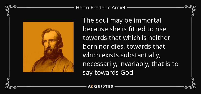 The soul may be immortal because she is fitted to rise towards that which is neither born nor dies, towards that which exists substantially, necessarily, invariably, that is to say towards God. - Henri Frederic Amiel