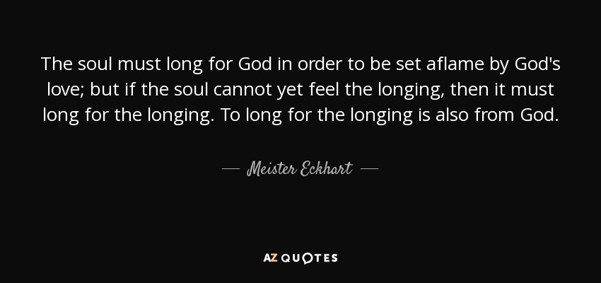The soul must long for God in order to be set aflame by God's love; but if the soul cannot yet feel the longing, then it must long for the longing. To long for the longing is also from God. - Meister Eckhart