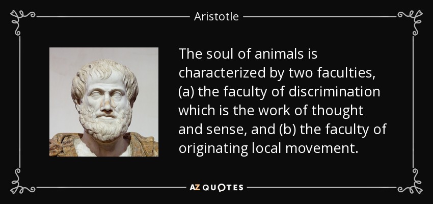 The soul of animals is characterized by two faculties, (a) the faculty of discrimination which is the work of thought and sense, and (b) the faculty of originating local movement. - Aristotle