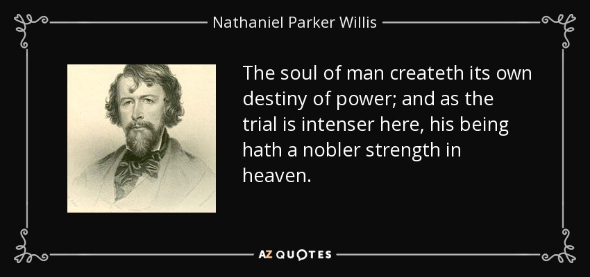 The soul of man createth its own destiny of power; and as the trial is intenser here, his being hath a nobler strength in heaven. - Nathaniel Parker Willis