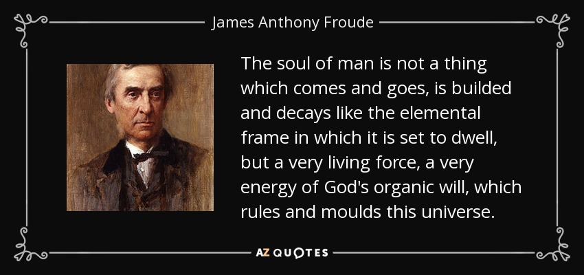 The soul of man is not a thing which comes and goes, is builded and decays like the elemental frame in which it is set to dwell, but a very living force, a very energy of God's organic will, which rules and moulds this universe. - James Anthony Froude