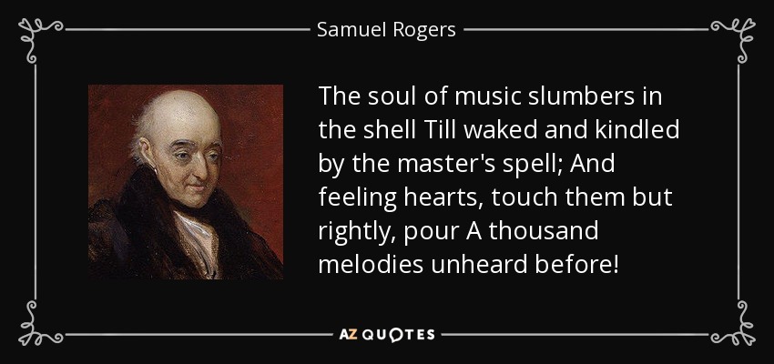 The soul of music slumbers in the shell Till waked and kindled by the master's spell; And feeling hearts, touch them but rightly, pour A thousand melodies unheard before! - Samuel Rogers