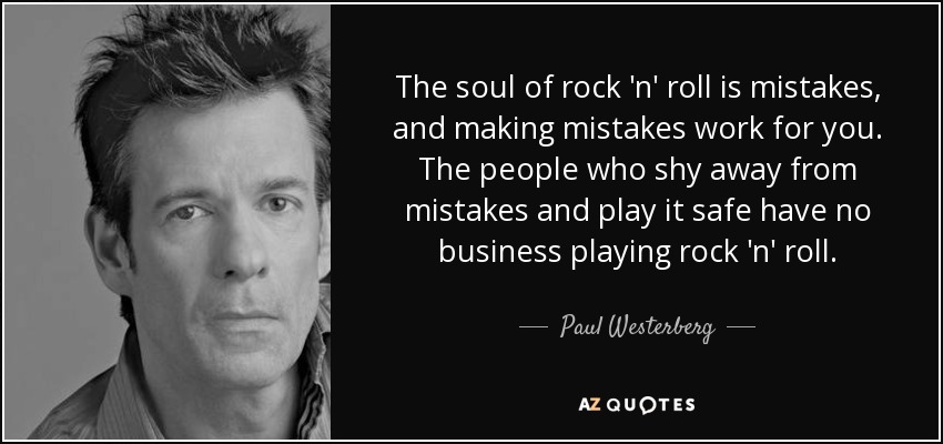 The soul of rock 'n' roll is mistakes, and making mistakes work for you. The people who shy away from mistakes and play it safe have no business playing rock 'n' roll. - Paul Westerberg