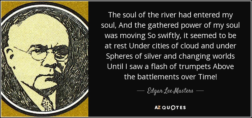 The soul of the river had entered my soul, And the gathered power of my soul was moving So swiftly, it seemed to be at rest Under cities of cloud and under Spheres of silver and changing worlds Until I saw a flash of trumpets Above the battlements over Time! - Edgar Lee Masters