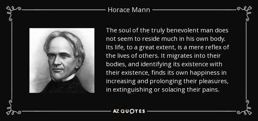 The soul of the truly benevolent man does not seem to reside much in his own body. Its life, to a great extent, is a mere reflex of the lives of others. It migrates into their bodies, and identifying its existence with their existence, finds its own happiness in increasing and prolonging their pleasures, in extinguishing or solacing their pains. - Horace Mann