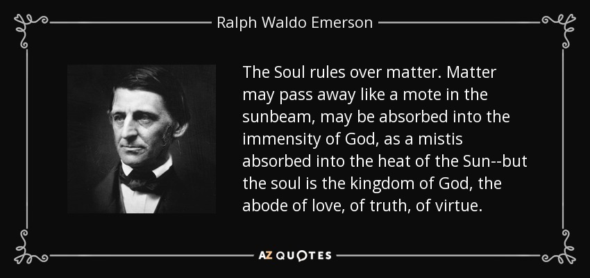 The Soul rules over matter. Matter may pass away like a mote in the sunbeam, may be absorbed into the immensity of God, as a mistis absorbed into the heat of the Sun--but the soul is the kingdom of God, the abode of love, of truth, of virtue. - Ralph Waldo Emerson
