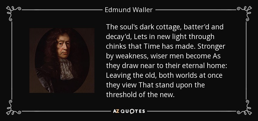 The soul's dark cottage, batter'd and decay'd, Lets in new light through chinks that Time has made. Stronger by weakness, wiser men become As they draw near to their eternal home: Leaving the old, both worlds at once they view That stand upon the threshold of the new. - Edmund Waller