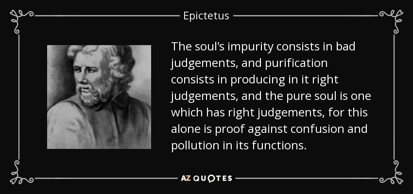 The soul's impurity consists in bad judgements, and purification consists in producing in it right judgements, and the pure soul is one which has right judgements, for this alone is proof against confusion and pollution in its functions. - Epictetus