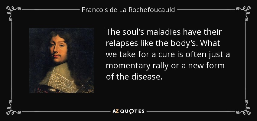 The soul's maladies have their relapses like the body's. What we take for a cure is often just a momentary rally or a new form of the disease. - Francois de La Rochefoucauld