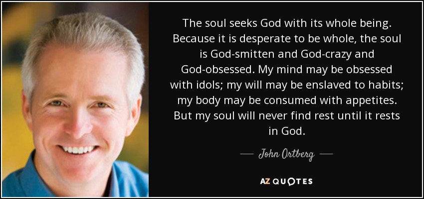 The soul seeks God with its whole being. Because it is desperate to be whole, the soul is God-smitten and God-crazy and God-obsessed. My mind may be obsessed with idols; my will may be enslaved to habits; my body may be consumed with appetites. But my soul will never find rest until it rests in God. - John Ortberg