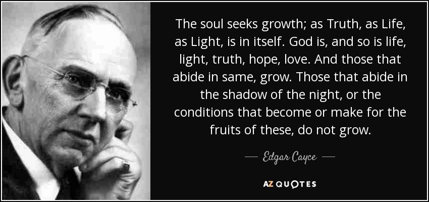 The soul seeks growth; as Truth, as Life, as Light, is in itself. God is, and so is life, light, truth, hope, love. And those that abide in same, grow. Those that abide in the shadow of the night, or the conditions that become or make for the fruits of these, do not grow. - Edgar Cayce