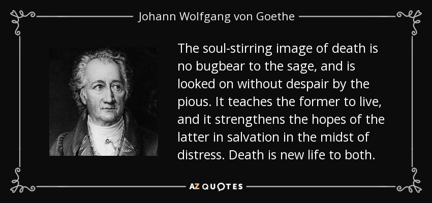 The soul-stirring image of death is no bugbear to the sage, and is looked on without despair by the pious. It teaches the former to live, and it strengthens the hopes of the latter in salvation in the midst of distress. Death is new life to both. - Johann Wolfgang von Goethe