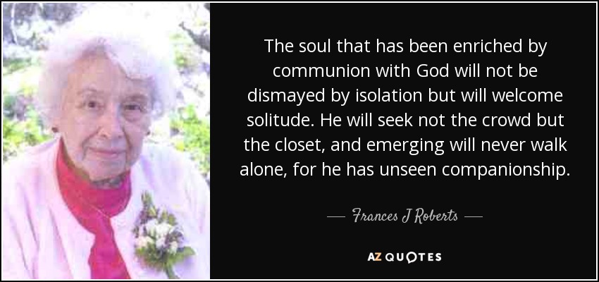 The soul that has been enriched by communion with God will not be dismayed by isolation but will welcome solitude. He will seek not the crowd but the closet, and emerging will never walk alone, for he has unseen companionship. - Frances J Roberts