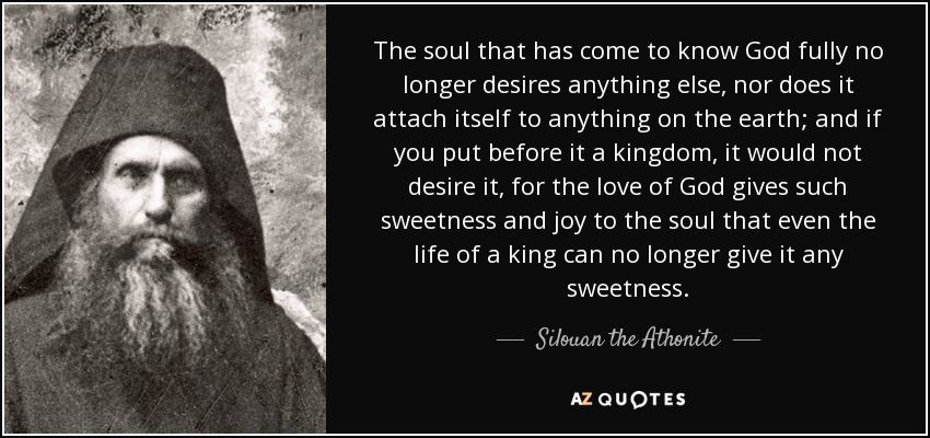 The soul that has come to know God fully no longer desires anything else, nor does it attach itself to anything on the earth; and if you put before it a kingdom, it would not desire it, for the love of God gives such sweetness and joy to the soul that even the life of a king can no longer give it any sweetness. - Silouan the Athonite