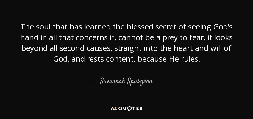 The soul that has learned the blessed secret of seeing God's hand in all that concerns it, cannot be a prey to fear, it looks beyond all second causes, straight into the heart and will of God, and rests content, because He rules. - Susannah Spurgeon