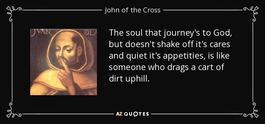 The soul that journey's to God, but doesn't shake off it's cares and quiet it's appetities, is like someone who drags a cart of dirt uphill. - John of the Cross