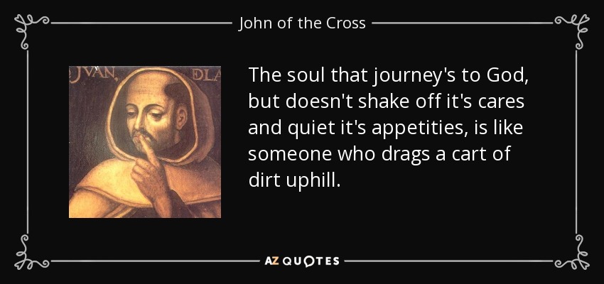 The soul that journey's to God, but doesn't shake off it's cares and quiet it's appetities, is like someone who drags a cart of dirt uphill. - John of the Cross