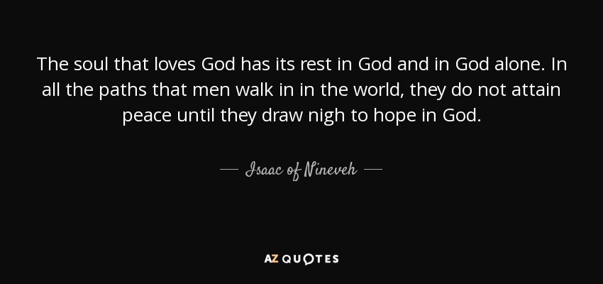 The soul that loves God has its rest in God and in God alone. In all the paths that men walk in in the world, they do not attain peace until they draw nigh to hope in God. - Isaac of Nineveh
