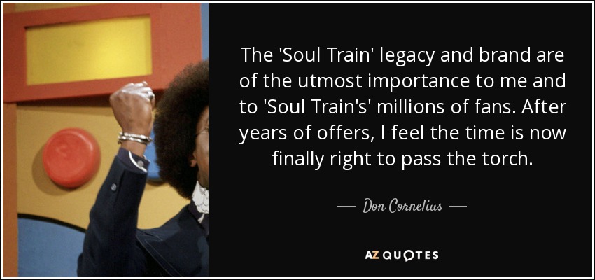 The 'Soul Train' legacy and brand are of the utmost importance to me and to 'Soul Train's' millions of fans. After years of offers, I feel the time is now finally right to pass the torch. - Don Cornelius