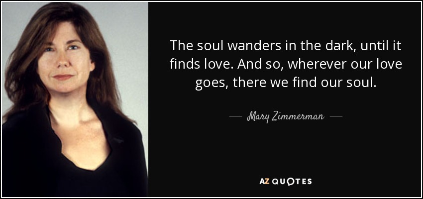 The soul wanders in the dark, until it finds love. And so, wherever our love goes, there we find our soul. - Mary Zimmerman