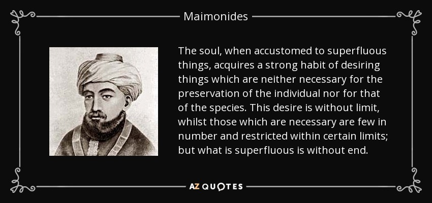 The soul, when accustomed to superfluous things, acquires a strong habit of desiring things which are neither necessary for the preservation of the individual nor for that of the species. This desire is without limit, whilst those which are necessary are few in number and restricted within certain limits; but what is superfluous is without end. - Maimonides