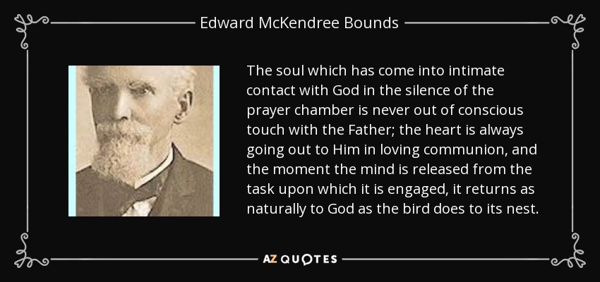 The soul which has come into intimate contact with God in the silence of the prayer chamber is never out of conscious touch with the Father; the heart is always going out to Him in loving communion, and the moment the mind is released from the task upon which it is engaged, it returns as naturally to God as the bird does to its nest. - Edward McKendree Bounds